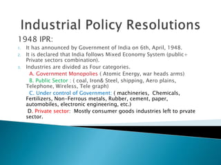 1948 IPR:
1. It has announced by Government of India on 6th, April, 1948.
2. It is declared that India follows Mixed Economy System (public+
Private sectors combination).
3. Industries are divided as Four categories.
A. Government Monopolies ( Atomic Energy, war heads arms)
B. Public Sector : ( coal, Iron& Steel, shipping, Aero plains,
Telephone, Wireless, Tele graph)
C. Under control of Government: ( machineries, Chemicals,
Fertilizers, Non-Ferrous metals, Rubber, cement, paper,
automobiles, electronic engineering, etc.)
D. Private sector: Mostly consumer goods industries left to prvate
sector.
 