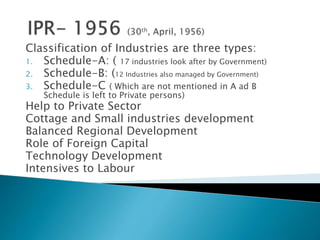 Classification of Industries are three types:
1. Schedule-A: ( 17 industries look after by Government)
2. Schedule-B: (12 Industries also managed by Government)
3. Schedule-C ( Which are not mentioned in A ad B
Schedule is left to Private persons)
Help to Private Sector
Cottage and Small industries development
Balanced Regional Development
Role of Foreign Capital
Technology Development
Intensives to Labour
 
