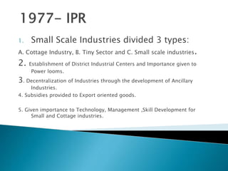 1. Small Scale Industries divided 3 types:
A. Cottage Industry, B. Tiny Sector and C. Small scale industries.
2. Establishment of District Industrial Centers and Importance given to
Power looms.
3. Decentralization of Industries through the development of Ancillary
Industries.
4. Subsidies provided to Export oriented goods.
5. Given importance to Technology, Management ,Skill Development for
Small and Cottage industries.
 