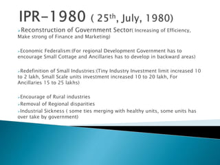 Reconstruction of Government Sector( Increasing of Efficiency,
Make strong of Finance and Marketing)
Economic Federalism:(For regional Development Government has to
encourage Small Cottage and Ancillaries has to develop in backward areas)
Redefinition of Small Industries:(Tiny Industry Investment limit increased 10
to 2 lakh, Small Scale units investment increased 10 to 20 lakh, For
Ancillaries 15 to 25 lakhs)
Encourage of Rural industries
Removal of Regional disparities
Industrial Sickness ( some ties merging with healthy units, some units has
over take by government)
 