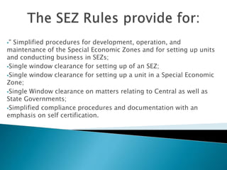 " Simplified procedures for development, operation, and
maintenance of the Special Economic Zones and for setting up units
and conducting business in SEZs;
Single window clearance for setting up of an SEZ;
Single window clearance for setting up a unit in a Special Economic
Zone;
Single Window clearance on matters relating to Central as well as
State Governments;
Simplified compliance procedures and documentation with an
emphasis on self certification.
 