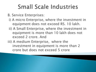 B. Service Enterprises:
i) A micro Enterprise, where the investment in
equipment does not exceed RS. 10 lakh.
ii) A Small Enterprise, where the investment in
equipment is more than 10 lakh does not
exceed 2 crore. And
iii) A medium Enterprise, where the
investment in equipment is more than 2
crore but does not exceed 5 crore
 