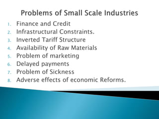 1. Finance and Credit
2. Infrastructural Constraints.
3. Inverted Tariff Structure
4. Availability of Raw Materials
5. Problem of marketing
6. Delayed payments
7. Problem of Sickness
8. Adverse effects of economic Reforms.
 