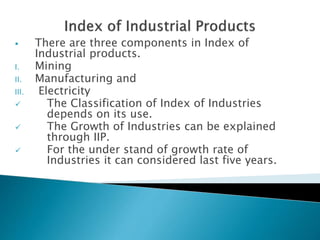  There are three components in Index of
Industrial products.
I. Mining
II. Manufacturing and
III. Electricity
 The Classification of Index of Industries
depends on its use.
 The Growth of Industries can be explained
through IIP.
 For the under stand of growth rate of
Industries it can considered last five years.
 
