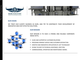 TheartofEngineering
OUR VISION
WE TREAT OUR CLIENTS’ BUSINESS AS OURS, AND TRY TO CONTRIBUTE THEIR DEVELOPMENT BY
INNOVATIVE AND COST EFFECTIVE SOLUTIONS.
OUR MISSION
OUR MISSION IS TO HAVE A STRONG AND RELIABLE CORPORATE
IMAGE WITH;
 CLOSE AND SUPPORTIVE CUSTOMER RELATIONS
 PROVIDING EMINENT SERVICE AND CUSTOMER SATISFACTION
 CREATIVE AND INNOVATIVE APPLICATION OF LAST TECHNOLOGY
 GIVING THE BEST IN TECHNICAL ASSISTANCE, ERECTION,
 COMMISSIONING, OPERATION AND MAINTENANCE WORKS.
 