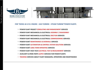 TheartofEngineering
FOR “DIESEL & H.F.O. ENGINE – GAS TURBINE – STEAM TURBINE”POWER PLANTS
• POWER PLANT PROJECT CONSULTING AND MANAGEMENT SERVICES
• POWER PLANT MECHANICAL & ELECTRICAL ASSEMBLY / DISASSEMBLY
• POWER PLANT MECHANICAL & ELECTRICAL ERECTION SERVICES
• POWER PLANT MECHANICAL & ELECTRICAL COMMISSIONING SERVICES
• POWER PLANT MAINTENANCE & OVERHAUL SERVICES
• POWER PLANT AUTOMATION & CONTROL SYSTEM SOLUTIONS SERVICES
• POWER PLANT LONG-TERM OPERATING SERVICES
• POWER PLANT HIGH TECH ELECTRICAL TEST & MEASUREMENT SERVICES
• AUXILIARY & SPARE PARTS SUPPLY SERVICES FOR POWER PLANTS
• TRAINING SERVICES ABOUT PLANT MANAGERS, OPERATORS AND MAINTENANCE
 