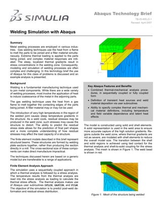 Abaqus Technology Brief
                                                                                                           TB-05-WELD-1
                                                                                                        Revised: April 2007
                                                                                                                          .

Welding Simulation with Abaqus

Summary
Metal welding processes are employed in various indus-
tries. Gas welding techniques use the heat from a flame
to melt the parts to be joined and a filler material simulta-
neously. Extreme thermal loading is applied to the parts
being joined, and complex material responses are initi-
ated. The steep, localized thermal gradients result in
stress concentrations in the welding zone. Consequently,
modeling and simulation of welding processes are often
complex and challenging. In this technology brief the use
of Abaqus for this class of problems is discussed and an
example analysis is presented.

Background
Welding is a fundamental manufacturing technique used              Key Abaqus Features and Benefits
to join metal components. While there are a wide variety             Combined thermal-mechanical analysis proce-
of welding processes, most involve the application of heat           dures, in sequentially coupled or fully coupled
to induce coalescence of the metal in the adjoining parts.           form
                                                                     Definition of transient heat sources and weld
The gas welding technique uses the heat from a gas
                                                                     material deposition via user subroutines
flame to melt together the contacting edges of the parts
being joined. A filler material may or may not be used.              Ability to specify complex thermal and mechani-
                                                                     cal material definitions, including temperature
The introduction of very high temperatures in the region of          and field variable dependence and latent heat
the welded joint causes steep temperature gradients in               effects
the structure. As a weld cools, residual stresses may be
produced in the weld zone; such stresses may cause the
structure to distort. The ability to predict the residual       The model is constructed using solid and shell elements.
stress state allows for the prediction of final part shapes     A solid representation is used in the weld area to ensure
and a more complete understanding of how residual               more accurate capture of the high solution gradients. Re-
stresses may affect the load capacity of a structure.           gions outside the weld zone, where thermal gradients are
                                                                not as severe, are modeled with shell elements to reduce
The finite element models described in this brief represent     the overall model size. The transition between the shell
structural beams. These structures are formed by welding        and solid regions is achieved using tied contact for the
plate sections together, rather than producing the section      thermal analysis and shell-to-solid coupling for the stress
directly in a mill. The cross-sectional size of these compo-    analysis. The mesh is shown in Figure 1. The weld bead
nents can make direct manufacture impractical.                  is shown in red.
The techniques discussed herein are based on a generic
model but are transferable to a range of applications.

Finite Element Analysis Approach
The simulation uses a sequentially coupled approach in
which a thermal analysis is followed by a stress analysis.
The temperature results from the thermal analysis are
read into the stress analysis as loading to calculate the
thermal stress effects. The thermal analysis makes use
of Abaqus user subroutines DFLUX, GAPCON, and FILM.
The objective of the simulation is to predict post-weld de-
formation and residual stress distribution.
                                                                      Figure 1: Mesh of the structure being welded
 