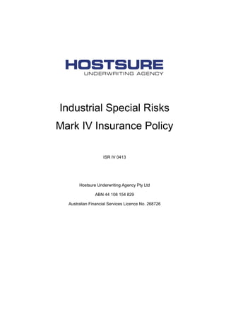 Industrial Special Risks
Mark IV Insurance Policy
ISR IV 0413
Hostsure Underwriting Agency Pty Ltd
ABN 44 108 154 829
Australian Financial Services Licence No. 268726
 