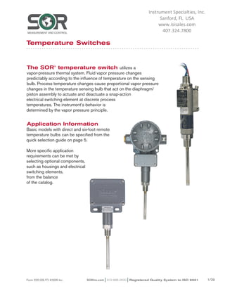 SORInc.com | 913-888-2630 | Registered Quality System to ISO 9001 1/28Form 220 (09.17) ©SOR Inc.
The SOR®
temperature switch utilizes a
vapor-pressure thermal system. Fluid vapor pressure changes
predictably according to the influence of temperature on the sensing
bulb. Process temperature changes cause proportional vapor pressure
changes in the temperature sensing bulb that act on the diaphragm/
piston assembly to actuate and deactuate a snap-action
electrical switching element at discrete process
temperatures. The instrument’s behavior is
determined by the vapor pressure principle.
Application Information
Basic models with direct and six-foot remote
temperature bulbs can be specified from the
quick selection guide on page 5.
More specific application
requirements can be met by
selecting optional components,
such as housings and electrical
switching elements,
from the balance
of the catalog.
Temperature Switches
SEE MORE AT SORInc.com
Request Quote
Instrument Specialties, Inc.
Sanford, FL USA
www.isisales.com
407.324.7800
 