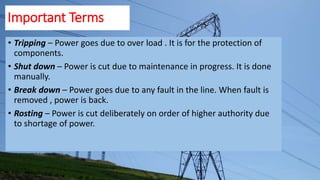 Important Terms
• Tripping – Power goes due to over load . It is for the protection of
components.
• Shut down – Power is cut due to maintenance in progress. It is done
manually.
• Break down – Power goes due to any fault in the line. When fault is
removed , power is back.
• Rosting – Power is cut deliberately on order of higher authority due
to shortage of power.
 