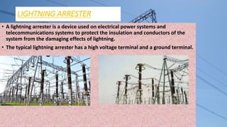 LIGHTNING ARRESTER
• A lightning arrester is a device used on electrical power systems and
telecommunications systems to protect the insulation and conductors of the
system from the damaging effects of lightning.
• The typical lightning arrester has a high voltage terminal and a ground terminal.
 