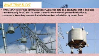 WAVE TRAP & CVT
• WAVE TRAP: Power-line communication(PLC) carries data on a conductor that is also used
simultaneously for AC electric power transmission or electric power distribution to
consumers. Wave trap communicates between two sub-station by power lines.
 