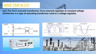 WAVE TRAP & CVT
• CVT: The Ferro resonant transformer, Ferro resonant regulator or constant-voltage
transformer is a type of saturating transformer used as a voltage regulator.
 