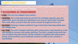 POWER TRANSFORMER
• A transformer is an electrical device that transfers energy between two or more
circuits through electromagnetic induction.
ACCESSORIES OF TRANSFORMER:
CORE: The core has stepped cross-section.
WINDING: The conducting material used for the windings depends upon the
application, but in all cases the individual turns must be electrically insulated
from each other to ensure that the current travels throughout every turn.
BUSHING: Bushing is output condenser type or porcelain type depending upon
the voltage class.
OIL TANK: The tank is welded mild steel plate construction, shot blasted an inside
and outside to remove scale before painting. The tank is coated inside with two
coat of yellow oil proof enamel. On the outside it is applied with anticorrosive
primer paint and final coat of synthetic enamel to shade as per customer’s
specification.
 