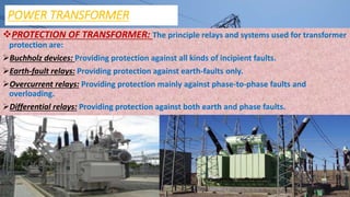 POWER TRANSFORMER
PROTECTION OF TRANSFORMER: The principle relays and systems used for transformer
protection are:
Buchholz devices: Providing protection against all kinds of incipient faults.
Earth-fault relays: Providing protection against earth-faults only.
Overcurrent relays: Providing protection mainly against phase-to-phase faults and
overloading.
Differential relays: Providing protection against both earth and phase faults.
 