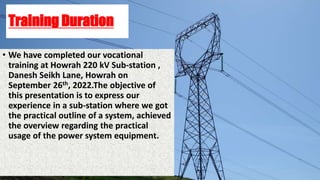 Training Duration
• We have completed our vocational
training at Howrah 220 kV Sub-station ,
Danesh Seikh Lane, Howrah on
September 26th, 2022.The objective of
this presentation is to express our
experience in a sub-station where we got
the practical outline of a system, achieved
the overview regarding the practical
usage of the power system equipment.
 