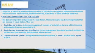 BUS BAR
• A bus bar in electrical power distribution refers to thick strips of copper or aluminum that conduct
electricity within a switchboard, distribution board, substation, or other electrical apparatus.
BUS-BAR ARRANGEMENT IN A SUB-STATION:
• Bus-bars are important components in a sub-station. There are several bus-bar arrangements that
can be used in a sub-station. They are:
i. Single bus-bar system: As the name suggests, it consists of a single bus-bar and all the incoming
and outgoing lines are connected to it.
ii. Single bus-bar system with sectionalisation: In this arrangement, the single bus-bar is divided into
sections and load is equally distributed on all the sections.
iii. Duplicate bus-bar system: This system consists of two bus-bars, a “main” bus-bar and a “spare”
bus-bar.
 