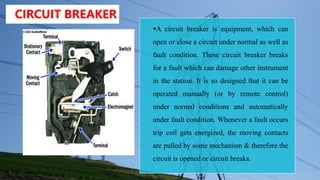 CIRCUIT BREAKER
A circuit breaker is equipment, which can
open or close a circuit under normal as well as
fault condition. These circuit breaker breaks
for a fault which can damage other instrument
in the station. It is so designed that it can be
operated manually (or by remote control)
under normal conditions and automatically
under fault condition. Whenever a fault occurs
trip coil gets energized, the moving contacts
are pulled by some mechanism & therefore the
circuit is opened or circuit breaks.
 