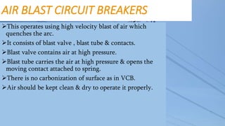 AIR BLAST CIRCUIT BREAKERS
This operates using high velocity blast of air which
quenches the arc.
It consists of blast valve , blast tube & contacts.
Blast valve contains air at high pressure.
Blast tube carries the air at high pressure & opens the
moving contact attached to spring.
There is no carbonization of surface as in VCB.
Air should be kept clean & dry to operate it properly.
 
