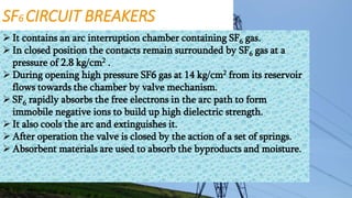 SF6 CIRCUIT BREAKERS
 It contains an arc interruption chamber containing SF6 gas.
 In closed position the contacts remain surrounded by SF6 gas at a
pressure of 2.8 kg/cm2 .
 During opening high pressure SF6 gas at 14 kg/cm2 from its reservoir
flows towards the chamber by valve mechanism.
 SF6 rapidly absorbs the free electrons in the arc path to form
immobile negative ions to build up high dielectric strength.
 It also cools the arc and extinguishes it.
 After operation the valve is closed by the action of a set of springs.
 Absorbent materials are used to absorb the byproducts and moisture.
 