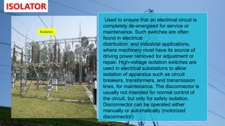 ISOLATOR
Isolator
Used to ensure that an electrical circuit is
completely de-energised for service or
maintenance. Such switches are often
found in electrical
distribution and industrial applications,
where machinery must have its source of
driving power removed for adjustment or
repair. High-voltage isolation switches are
used in electrical substations to allow
isolation of apparatus such as circuit
breakers, transformers, and transmission
lines, for maintenance. The disconnector is
usually not intended for normal control of
the circuit, but only for safety isolation.
Disconnector can be operated either
manually or automatically (motorized
disconnector)
 