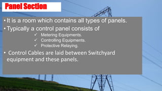 Panel Section
• It is a room which contains all types of panels.
• Typically a control panel consists of
 Metering Equipments.
 Controlling Equipments.
 Protective Relaying.
• Control Cables are laid between Switchyard
equipment and these panels.
 