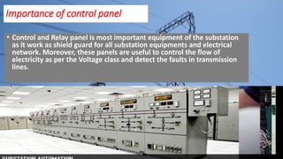 Importance of control panel
• Control and Relay panel is most important equipment of the substation
as it work as shield guard for all substation equipments and electrical
network. Moreover, these panels are useful to control the flow of
electricity as per the Voltage class and detect the faults in transmission
lines.
 