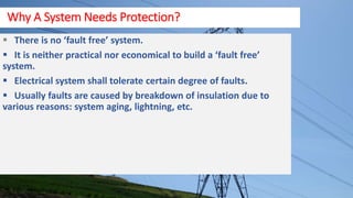 There is no ‘fault free’ system.
 It is neither practical nor economical to build a ‘fault free’
system.
 Electrical system shall tolerate certain degree of faults.
 Usually faults are caused by breakdown of insulation due to
various reasons: system aging, lightning, etc.
Why A System Needs Protection?
 