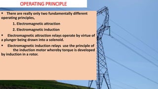 OPERATING PRINCIPLE
 There are really only two fundamentally different
operating principles,
1. Electromagnetic attraction
2. Electromagnetic induction
 Electromagnetic attraction relays operate by virtue of
a plunger being drawn into a solenoid.
 Electromagnetic induction relays use the principle of
the induction motor whereby torque is developed
by induction in a rotor.
 