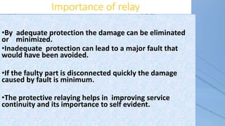 Importance of relay
•By adequate protection the damage can be eliminated
or minimized.
•Inadequate protection can lead to a major fault that
would have been avoided.
•If the faulty part is disconnected quickly the damage
caused by fault is minimum.
•The protective relaying helps in improving service
continuity and its importance to self evident.
 