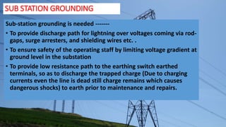 SUB STATION GROUNDING
Sub-station grounding is needed -------
• To provide discharge path for lightning over voltages coming via rod-
gaps, surge arresters, and shielding wires etc. .
• To ensure safety of the operating staff by limiting voltage gradient at
ground level in the substation
• To provide low resistance path to the earthing switch earthed
terminals, so as to discharge the trapped charge (Due to charging
currents even the line is dead still charge remains which causes
dangerous shocks) to earth prior to maintenance and repairs.
 