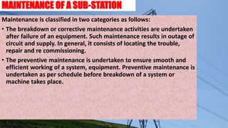 MAINTENANCE OF A SUB-STATION
Maintenance is classified in two categories as follows:
• The breakdown or corrective maintenance activities are undertaken
after failure of an equipment. Such maintenance results in outage of
circuit and supply. In general, it consists of locating the trouble,
repair and re commissioning.
• The preventive maintenance is undertaken to ensure smooth and
efficient working of a system, equipment. Preventive maintenance is
undertaken as per schedule before breakdown of a system or
machine takes place.
 