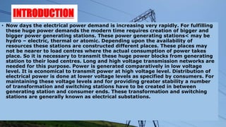 INTRODUCTION
• Now days the electrical power demand is increasing very rapidly. For fulfilling
these huge power demands the modern time requires creation of bigger and
bigger power generating stations. These power generating stations< may be
hydro – electric, thermal or atomic. Depending upon the availability of
resources these stations are constructed different places. These places may
not be nearer to load centres where the actual consumption of power takes
place. So it is necessary to transmit these huge power blocks from generating
station to their load centres. Long and high voltage transmission networks are
needed for this purpose. Power is generated comparatively in low voltage
level. It is economical to transmit power at high voltage level. Distribution of
electrical power is done at lower voltage levels as specified by consumers. For
maintaining these voltage levels and for providing greater stability a number
of transformation and switching stations have to be created in between
generating station and consumer ends. These transformation and switching
stations are generally known as electrical substations.
 