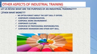 OTHER ASPECTS OF INDUSTRIAL TRAINING
LET US REVISE WHAT ARE THE PURPOSES OF AN INDUSTRIAL TRAINING????
THEN WHAT MORE???
 WE OFTEN FORGET ABOUT THE SOFT SKILL IT OFFERS.
 CORPORATE COMMUNICATION.
 CORPORAL WORK ENVIRONMENT.
 CORPORATE CULTURE.
 OVERVIEW OF PROFESSIONAL RESPONSIBILITIES.
 CORPORATE MANARISM AND OTHER SOFT SKILL.
 