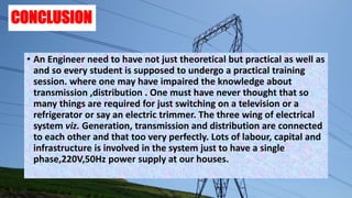 CONCLUSION
• An Engineer need to have not just theoretical but practical as well as
and so every student is supposed to undergo a practical training
session. where one may have impaired the knowledge about
transmission ,distribution . One must have never thought that so
many things are required for just switching on a television or a
refrigerator or say an electric trimmer. The three wing of electrical
system viz. Generation, transmission and distribution are connected
to each other and that too very perfectly. Lots of labour, capital and
infrastructure is involved in the system just to have a single
phase,220V,50Hz power supply at our houses.
 