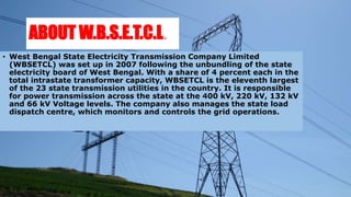 ABOUT W.B.S.E.T.C.L.
• West Bengal State Electricity Transmission Company Limited
(WBSETCL) was set up in 2007 following the unbundling of the state
electricity board of West Bengal. With a share of 4 percent each in the
total intrastate transformer capacity, WBSETCL is the eleventh largest
of the 23 state transmission utilities in the country. It is responsible
for power transmission across the state at the 400 kV, 220 kV, 132 kV
and 66 kV Voltage levels. The company also manages the state load
dispatch centre, which monitors and controls the grid operations.
 