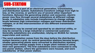SUB-STATION
A substation is a part of an electrical generation, transmission,
and distribution system. Substations transform voltage from high to
low, or the reverse, or perform any of several other important
functions. Between the generating station and consumer, electric
power may flow through several substations at different voltage
levels. A substation may include transformers to change voltage
levels between high transmission voltages and lower distribution
voltages, or at the interconnection of two different transmission
voltages.
Substations may be owned and operated by an electrical utility, or
may be owned by a large industrial or commercial customer.
Generally substations are unattended, relying on SCADA for remote
supervision and control.
The word substation comes from the days before the distribution
system became a grid. As central generation stations became larger,
smaller generating plants were converted to distribution stations,
receiving their energy supply from a larger plant instead of using
their own generators. The first substations were connected to only
one power station, where the generators were housed, and were
subsidiaries of that power station.
 
