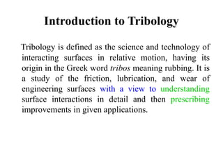 Introduction to Tribology
Tribology is defined as the science and technology of
interacting surfaces in relative motion, having its
origin in the Greek word tribos meaning rubbing. It is
a study of the friction, lubrication, and wear of
engineering surfaces with a view to understanding
surface interactions in detail and then prescribing
improvements in given applications.
 