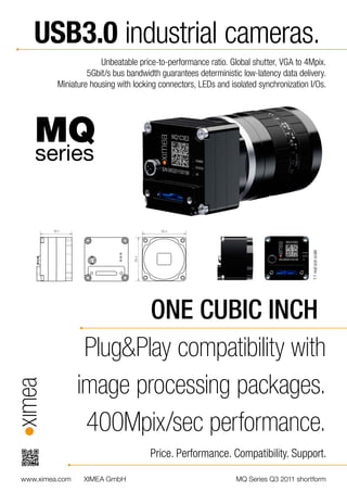 USB3.0 industrial cameras.
                      Unbeatable price-to-performance ratio. Global shutter, VGA to 4Mpix.
                  5Gbit/s bus bandwidth guarantees deterministic low-latency data delivery.
         Miniature housing with locking connectors, LEDs and isolated synchronization I/Os.




   MQ
   series




                        ONE CUBIC INCH                                                 1:1 real size scale




                 Plug&Play compatibility with
                image processing packages.
                 400Mpix/sec performance.
                                     Price. Performance. Compatibility. Support.

www.ximea.com    XIMEA GmbH                                    MQ Series Q3 2011 shortform
 