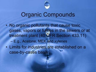 Organic Compounds
• No organic pollutants that cause toxic
gases, vapors or fumes in the sewers or at
treatment plant (40 CFR Section 433.11)
– E.g., Acetone, MEK and xylenes
• Limits for industries are established on a
case-by-cases basis:
 