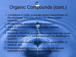 Organic Compounds (cont.)
1. Conditions in public or private sewers downstream of
the discharge, including dilution by other wastes
upstream;
2. Worker safety and public health standards;
3. Type of chemical compound (toxicity, volatility,
solubility);
4. Reactivity: Proximity to other discharges that may cause
adverse conditions in combination with the discharge in
question;
5. Removal of compound: Technological achievability of
removal; and
6. Potential impacts to public, private, or side sewers;
treatment works; biosolids; or receiving waters.
 