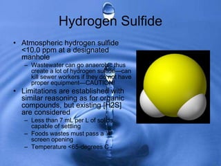 Hydrogen Sulfide
• Atmospheric hydrogen sulfide
<10.0 ppm at a designated
manhole
– Wastewater can go anaerobic thus
create a lot of hydrogen sulfide—can
kill sewer workers if they do not have
proper equipment—CAUTION!
• Limitations are established with
similar reasoning as for organic
compounds, but existing [H2S]
are considered
– Less than 7 mL per L of solids
capable of settling
– Foods wastes must pass a ¼”
screen opening
– Temperature <65-degrees C
 
