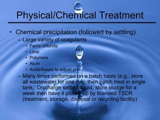Physical/Chemical Treatment
• Chemical precipitation (followed by settling)
– Large variety of coagulants
• Ferric chloride
• Lime
• Polymers
• Alum
• Acids/bases to adjust pH
– Many times performed on a batch basis (e.g., store
all wastewater for one day, then batch treat in single
tank. Discharge settled liquid, store sludge for a
week then have it picked up by licensed TSDR
(treatment, storage, disposal or recycling facility)
 