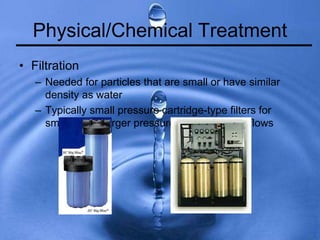 Physical/Chemical Treatment
• Filtration
– Needed for particles that are small or have similar
density as water
– Typically small pressure cartridge-type filters for
small flows, larger pressure units for larger flows
 