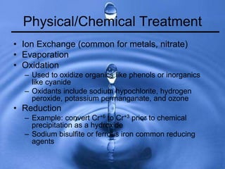 Physical/Chemical Treatment
• Ion Exchange (common for metals, nitrate)
• Evaporation
• Oxidation
– Used to oxidize organics like phenols or inorganics
like cyanide
– Oxidants include sodium hypochlorite, hydrogen
peroxide, potassium permanganate, and ozone
• Reduction
– Example: convert Cr+6 to Cr+3 prior to chemical
precipitation as a hydroxide
– Sodium bisulfite or ferrous iron common reducing
agents
 