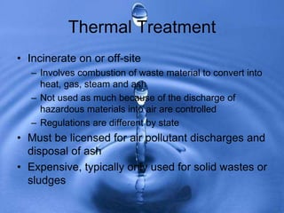 Thermal Treatment
• Incinerate on or off-site
– Involves combustion of waste material to convert into
heat, gas, steam and ash
– Not used as much because of the discharge of
hazardous materials into air are controlled
– Regulations are different by state
• Must be licensed for air pollutant discharges and
disposal of ash
• Expensive, typically only used for solid wastes or
sludges
 