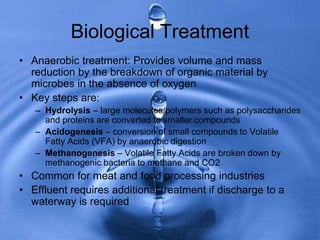 Biological Treatment
• Anaerobic treatment: Provides volume and mass
reduction by the breakdown of organic material by
microbes in the absence of oxygen
• Key steps are:
– Hydrolysis – large molecules/polymers such as polysaccharides
and proteins are converted to smaller compounds
– Acidogenesis – conversion of small compounds to Volatile
Fatty Acids (VFA) by anaerobic digestion
– Methanogenesis – Volatile Fatty Acids are broken down by
methanogenic bacteria to methane and CO2
• Common for meat and food processing industries
• Effluent requires additional treatment if discharge to a
waterway is required
 