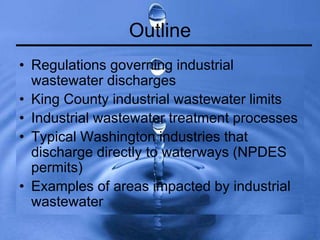 Outline
• Regulations governing industrial
wastewater discharges
• King County industrial wastewater limits
• Industrial wastewater treatment processes
• Typical Washington industries that
discharge directly to waterways (NPDES
permits)
• Examples of areas impacted by industrial
wastewater
 