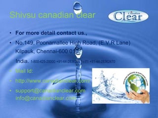 Shivsu canadian clear
• For more detail contact us.,
• No.149, Poonamallee High Road, (E.V.R Lane)
Kilpauk, Chennai-600 010,
India. 1-800-425-20000 +91-44-28362461 - 71 +91-44-28362470
• Mail Id:
• http://www.canadianclear.com/
• support@canadianclear.com
info@canadianclear.com
 