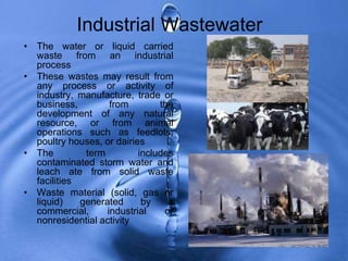 Industrial Wastewater
• The water or liquid carried
waste from an industrial
process
• These wastes may result from
any process or activity of
industry, manufacture, trade or
business, from the
development of any natural
resource, or from animal
operations such as feedlots,
poultry houses, or dairies
• The term includes
contaminated storm water and
leach ate from solid waste
facilities
• Waste material (solid, gas or
liquid) generated by a
commercial, industrial or
nonresidential activity
 